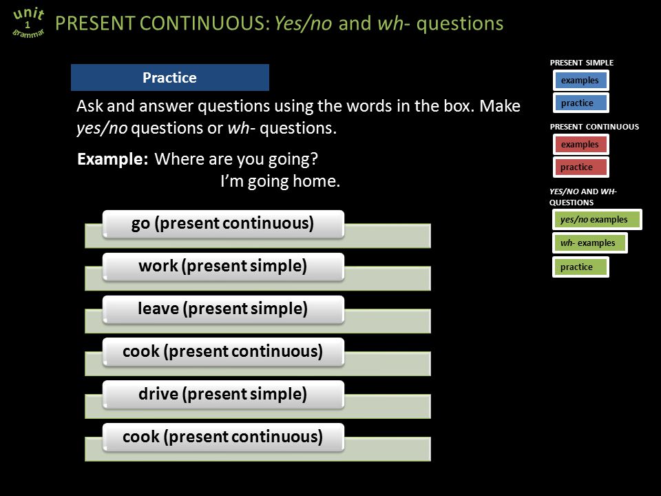 go (present continuous)work (present simple)leave (present simple)cook (present continuous)drive (present simple)cook (present continuous) PRESENT CONTINUOUS: Yes/no and wh- questions 1 Practice Example: Where are you going.