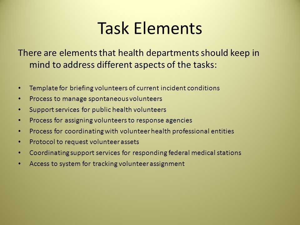 Task Elements There are elements that health departments should keep in mind to address different aspects of the tasks: Template for briefing volunteers of current incident conditions Process to manage spontaneous volunteers Support services for public health volunteers Process for assigning volunteers to response agencies Process for coordinating with volunteer health professional entities Protocol to request volunteer assets Coordinating support services for responding federal medical stations Access to system for tracking volunteer assignment