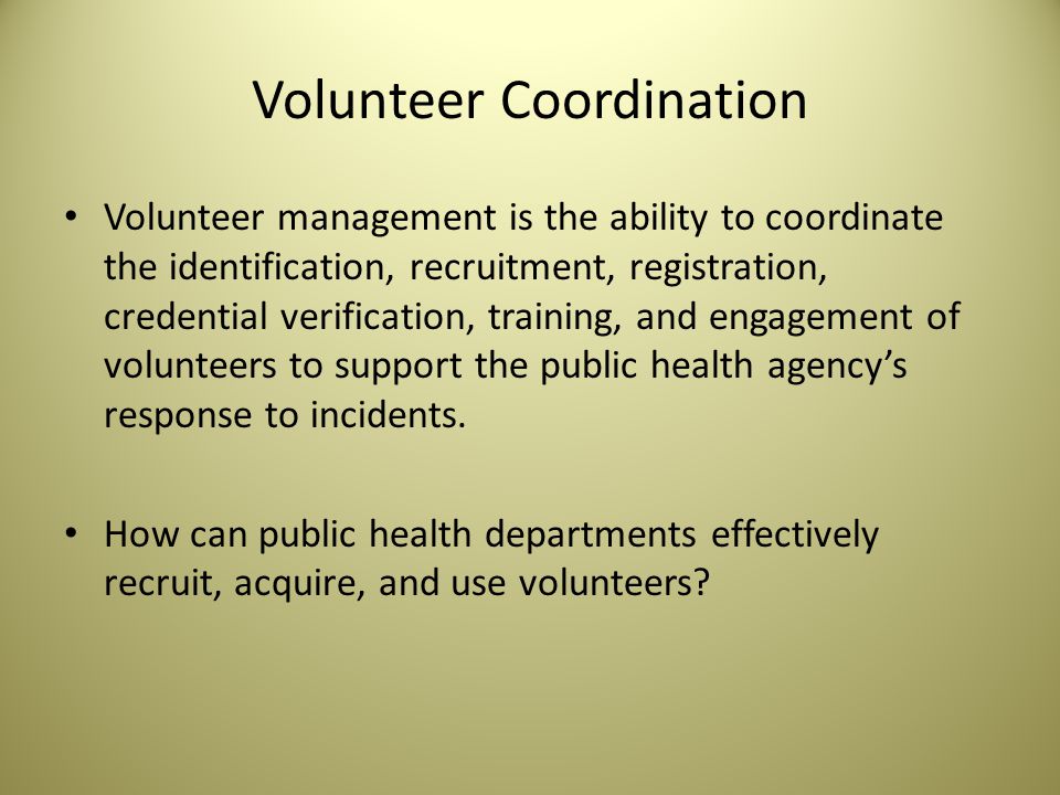 Volunteer Coordination Volunteer management is the ability to coordinate the identification, recruitment, registration, credential verification, training, and engagement of volunteers to support the public health agency’s response to incidents.