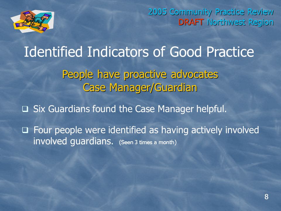 2005 Community Practice Review DRAFT Northwest Region Identified Indicators of Good Practice People have proactive advocates Case Manager/Guardian  Six Guardians found the Case Manager helpful.
