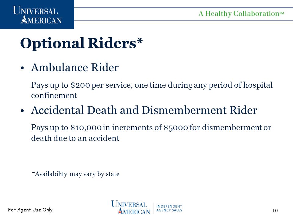 For Agent Use Only Optional Riders* Ambulance Rider Pays up to $200 per service, one time during any period of hospital confinement Accidental Death and Dismemberment Rider Pays up to $10,000 in increments of $5000 for dismemberment or death due to an accident *Availability may vary by state 10