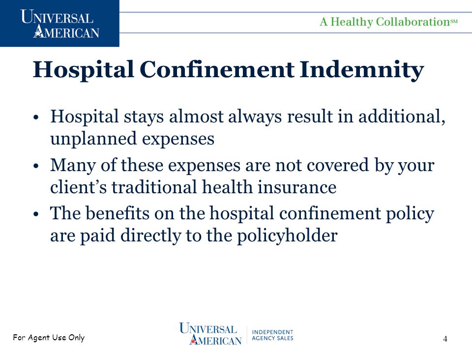 For Agent Use Only Hospital Confinement Indemnity Hospital stays almost always result in additional, unplanned expenses Many of these expenses are not covered by your client’s traditional health insurance The benefits on the hospital confinement policy are paid directly to the policyholder 4