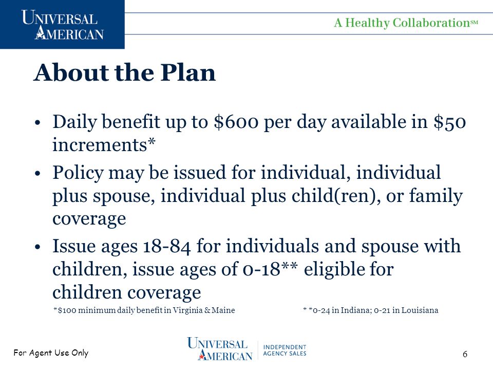 For Agent Use Only About the Plan Daily benefit up to $600 per day available in $50 increments* Policy may be issued for individual, individual plus spouse, individual plus child(ren), or family coverage Issue ages for individuals and spouse with children, issue ages of 0-18** eligible for children coverage *$100 minimum daily benefit in Virginia & Maine * *0-24 in Indiana; 0-21 in Louisiana 6