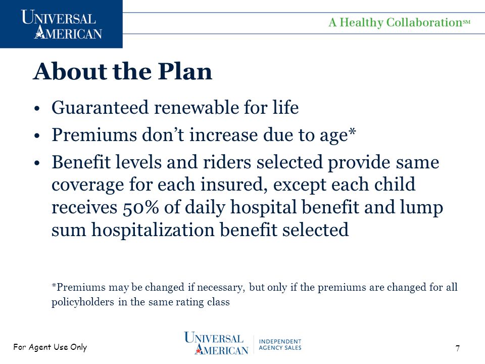 For Agent Use Only About the Plan Guaranteed renewable for life Premiums don’t increase due to age* Benefit levels and riders selected provide same coverage for each insured, except each child receives 50% of daily hospital benefit and lump sum hospitalization benefit selected *Premiums may be changed if necessary, but only if the premiums are changed for all policyholders in the same rating class 7