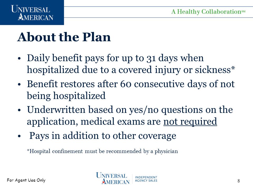 For Agent Use Only About the Plan Daily benefit pays for up to 31 days when hospitalized due to a covered injury or sickness* Benefit restores after 60 consecutive days of not being hospitalized Underwritten based on yes/no questions on the application, medical exams are not required Pays in addition to other coverage *Hospital confinement must be recommended by a physician 8