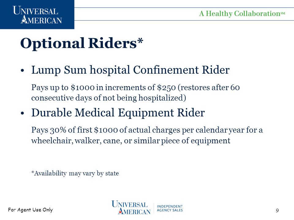 For Agent Use Only Optional Riders* Lump Sum hospital Confinement Rider Pays up to $1000 in increments of $250 (restores after 60 consecutive days of not being hospitalized) Durable Medical Equipment Rider Pays 30% of first $1000 of actual charges per calendar year for a wheelchair, walker, cane, or similar piece of equipment *Availability may vary by state 9