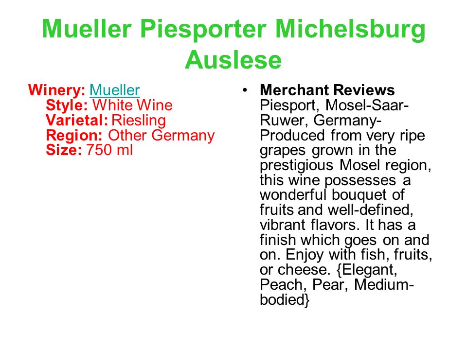 Winery: Mueller Style: White Wine Varietal: Riesling Region: Other Germany Size: 750 mlMueller Merchant Reviews Piesport, Mosel-Saar- Ruwer, Germany- Produced from very ripe grapes grown in the prestigious Mosel region, this wine possesses a wonderful bouquet of fruits and well-defined, vibrant flavors.