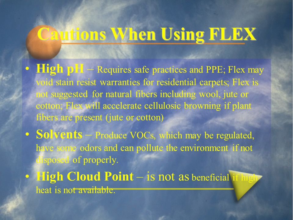 Cautions When Using FLEX High pH – Requires safe practices and PPE; Flex may void stain resist warranties for residential carpets; Flex is not suggested for natural fibers including wool, jute or cotton; Flex will accelerate cellulosic browning if plant fibers are present (jute or cotton) Solvents – Produce VOCs, which may be regulated, have some odors and can pollute the environment if not disposed of properly.