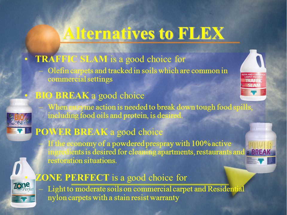 Alternatives to FLEX TRAFFIC SLAM is a good choice for –Olefin carpets and tracked in soils which are common in commercial settings BIO BREAK a good choice –When enzyme action is needed to break down tough food spills, including food oils and protein, is desired.
