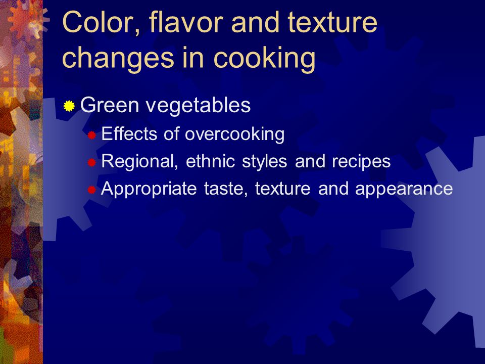 Color, flavor and texture changes in cooking  Green vegetables  Effects of overcooking  Regional, ethnic styles and recipes  Appropriate taste, texture and appearance
