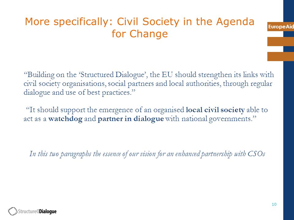 EuropeAid 10 More specifically: Civil Society in the Agenda for Change Building on the ‘Structured Dialogue’, the EU should strengthen its links with civil society organisations, social partners and local authorities, through regular dialogue and use of best practices. It should support the emergence of an organised local civil society able to act as a watchdog and partner in dialogue with national governments. In this two paragraphs the essence of our vision for an enhanced partnership with CSOs