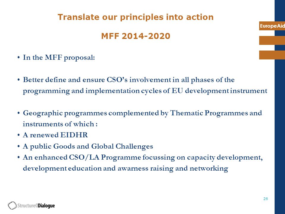 EuropeAid 26 Translate our principles into action MFF In the MFF proposal: Better define and ensure CSO’s involvement in all phases of the programming and implementation cycles of EU development instrument Geographic programmes complemented by Thematic Programmes and instruments of which : A renewed EIDHR A public Goods and Global Challenges An enhanced CSO/LA Programme focussing on capacity development, development education and awarness raising and networking