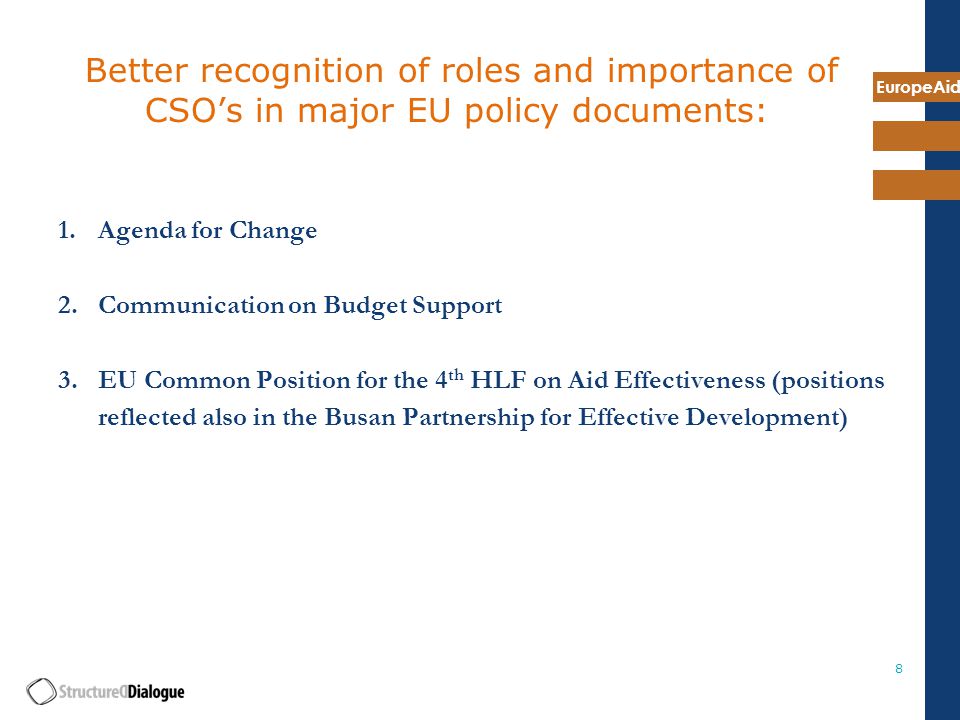 EuropeAid 8 Better recognition of roles and importance of CSO’s in major EU policy documents: 1.Agenda for Change 2.Communication on Budget Support 3.EU Common Position for the 4 th HLF on Aid Effectiveness (positions reflected also in the Busan Partnership for Effective Development)