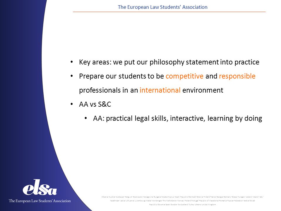 The European Law Students’ Association Albania ˙ Austria ˙ Azerbaijan ˙ Belgium ˙ Bosnia and Herzegovina ˙ Bulgaria ˙ Croatia ˙ Cyprus ˙ Czech Republic ˙ Denmark ˙ Estonia ˙ Finland ˙ France ˙ Georgia ˙ Germany ˙ Greece ˙ Hungary ˙ Iceland ˙ Ireland ˙ Italy ˙ Kazakhstan ˙ Latvia ˙ Lithuania ˙ Luxembourg ˙ Malta ˙ Montenegro ˙ The Netherlands ˙ Norway ˙ Poland ˙ Portugal ˙ Republic of Macedonia ˙ Romania ˙ Russian Federation ˙ Serbia ˙ Slovak Republic ˙ Slovenia ˙ Spain ˙ Sweden ˙ Switzerland ˙ Turkey ˙ Ukraine ˙ United Kingdom Key areas: we put our philosophy statement into practice Prepare our students to be competitive and responsible professionals in an international environment AA vs S&C AA: practical legal skills, interactive, learning by doing