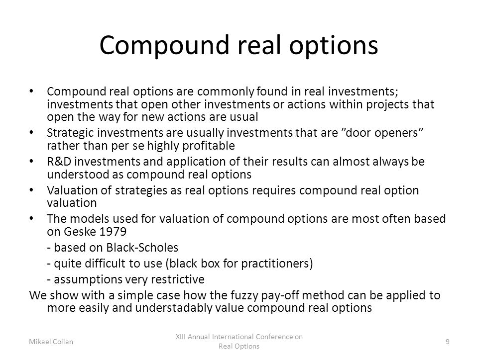 Compound real options Compound real options are commonly found in real investments; investments that open other investments or actions within projects that open the way for new actions are usual Strategic investments are usually investments that are door openers rather than per se highly profitable R&D investments and application of their results can almost always be understood as compound real options Valuation of strategies as real options requires compound real option valuation The models used for valuation of compound options are most often based on Geske based on Black-Scholes - quite difficult to use (black box for practitioners) - assumptions very restrictive We show with a simple case how the fuzzy pay-off method can be applied to more easily and understadably value compound real options Mikael Collan XIII Annual International Conference on Real Options 9