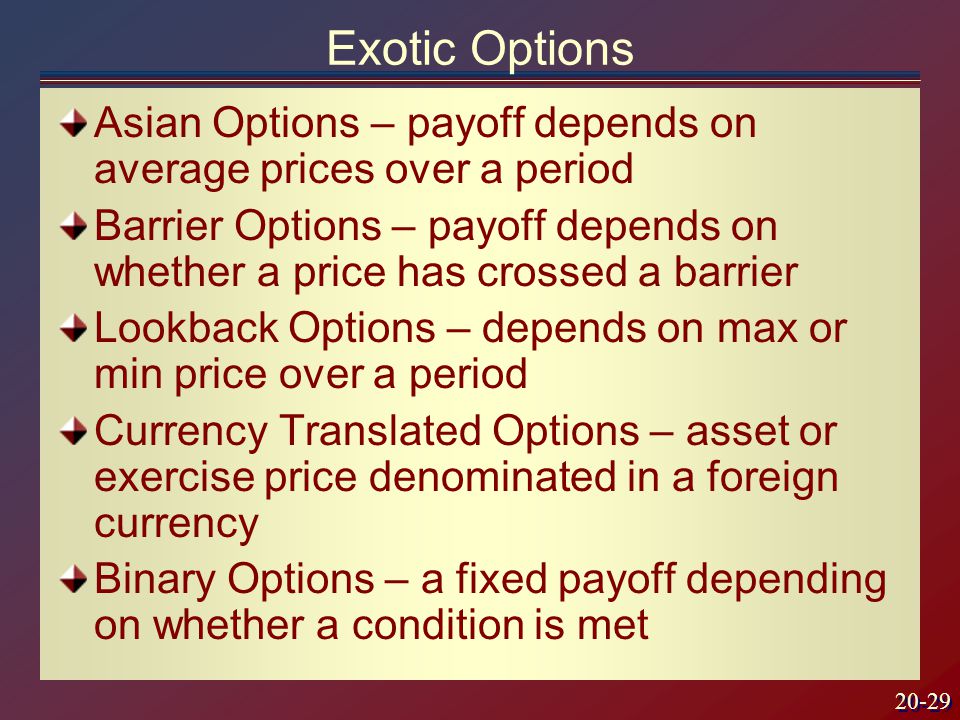 20-29 Exotic Options Asian Options – payoff depends on average prices over a period Barrier Options – payoff depends on whether a price has crossed a barrier Lookback Options – depends on max or min price over a period Currency Translated Options – asset or exercise price denominated in a foreign currency Binary Options – a fixed payoff depending on whether a condition is met
