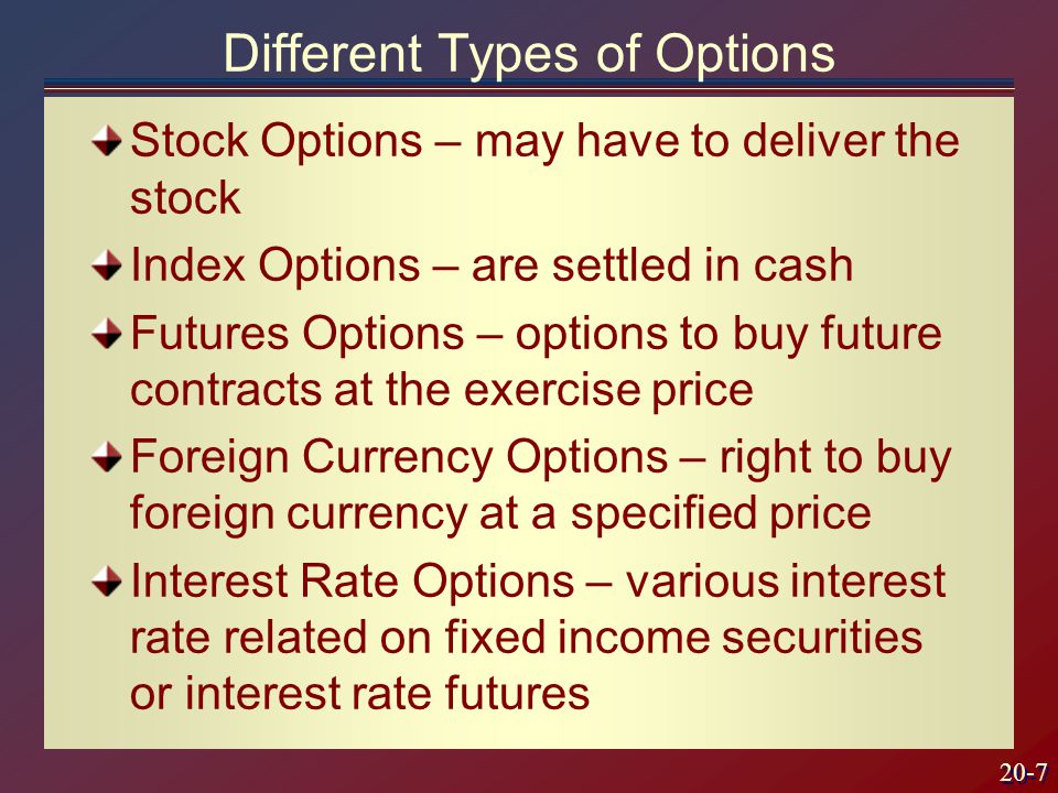20-7 Stock Options – may have to deliver the stock Index Options – are settled in cash Futures Options – options to buy future contracts at the exercise price Foreign Currency Options – right to buy foreign currency at a specified price Interest Rate Options – various interest rate related on fixed income securities or interest rate futures Different Types of Options