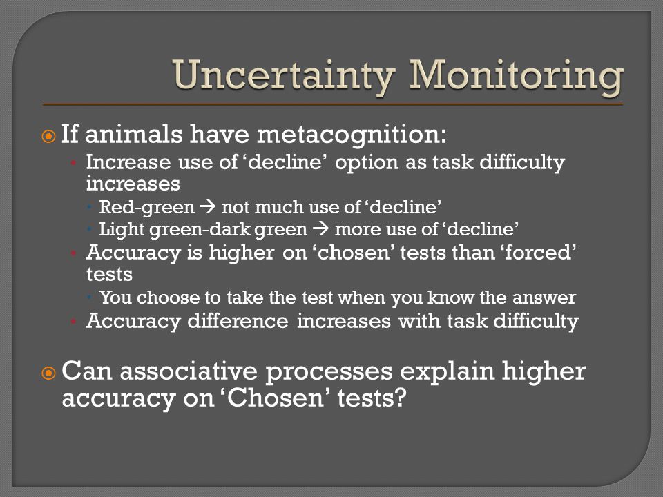  If animals have metacognition: Increase use of ‘decline’ option as task difficulty increases  Red-green  not much use of ‘decline’  Light green-dark green  more use of ‘decline’ Accuracy is higher on ‘chosen’ tests than ‘forced’ tests  You choose to take the test when you know the answer Accuracy difference increases with task difficulty  Can associative processes explain higher accuracy on ‘Chosen’ tests