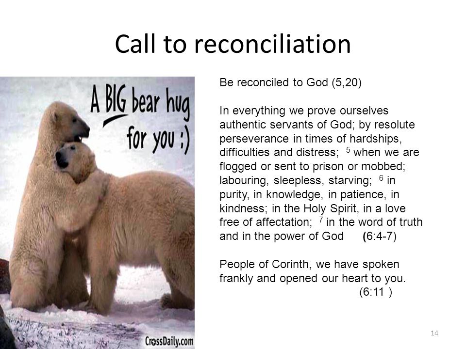 Call to reconciliation 14 Be reconciled to God (5,20) In everything we prove ourselves authentic servants of God; by resolute perseverance in times of hardships, difficulties and distress; 5 when we are flogged or sent to prison or mobbed; labouring, sleepless, starving; 6 in purity, in knowledge, in patience, in kindness; in the Holy Spirit, in a love free of affectation; 7 in the word of truth and in the power of God (6:4-7) People of Corinth, we have spoken frankly and opened our heart to you.