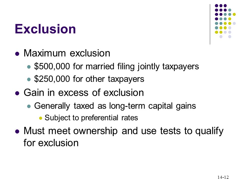 14-12 Exclusion Maximum exclusion $500,000 for married filing jointly taxpayers $250,000 for other taxpayers Gain in excess of exclusion Generally taxed as long-term capital gains Subject to preferential rates Must meet ownership and use tests to qualify for exclusion