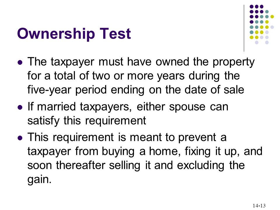14-13 Ownership Test The taxpayer must have owned the property for a total of two or more years during the five-year period ending on the date of sale If married taxpayers, either spouse can satisfy this requirement This requirement is meant to prevent a taxpayer from buying a home, fixing it up, and soon thereafter selling it and excluding the gain.