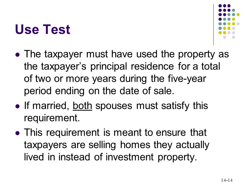 14-14 Use Test The taxpayer must have used the property as the taxpayer’s principal residence for a total of two or more years during the five-year period ending on the date of sale.