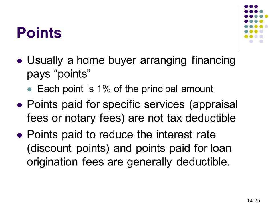 14-20 Points Usually a home buyer arranging financing pays points Each point is 1% of the principal amount Points paid for specific services (appraisal fees or notary fees) are not tax deductible Points paid to reduce the interest rate (discount points) and points paid for loan origination fees are generally deductible.