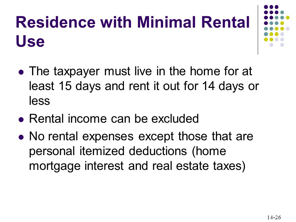 14-26 Residence with Minimal Rental Use The taxpayer must live in the home for at least 15 days and rent it out for 14 days or less Rental income can be excluded No rental expenses except those that are personal itemized deductions (home mortgage interest and real estate taxes)