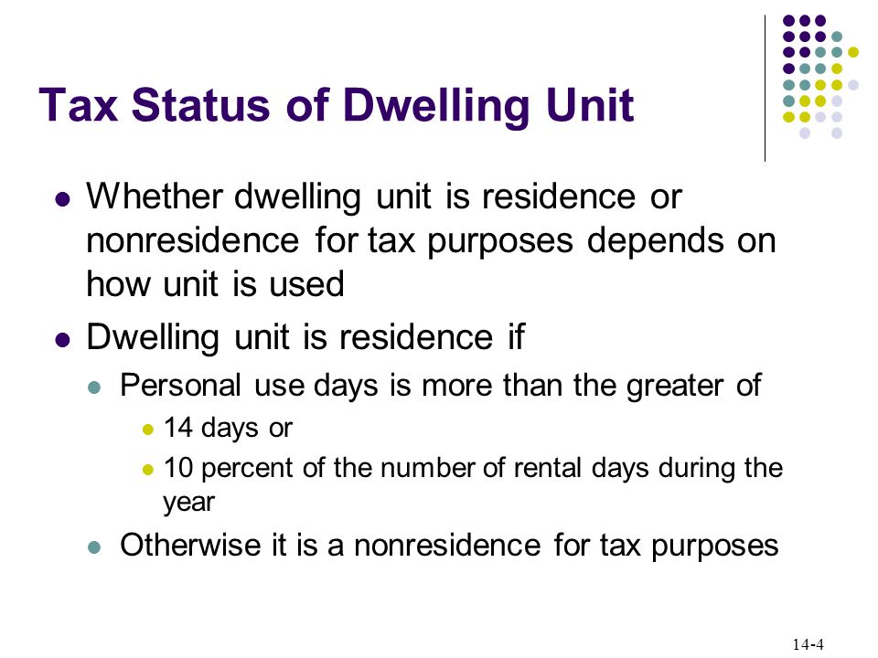 14-4 Tax Status of Dwelling Unit Whether dwelling unit is residence or nonresidence for tax purposes depends on how unit is used Dwelling unit is residence if Personal use days is more than the greater of 14 days or 10 percent of the number of rental days during the year Otherwise it is a nonresidence for tax purposes