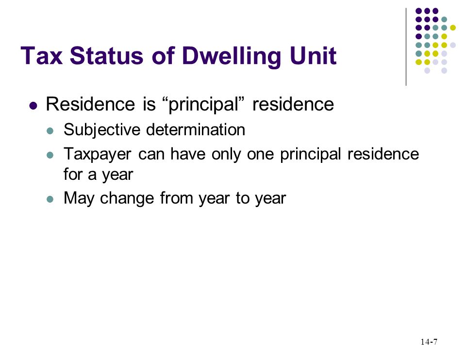 14-7 Tax Status of Dwelling Unit Residence is principal residence Subjective determination Taxpayer can have only one principal residence for a year May change from year to year