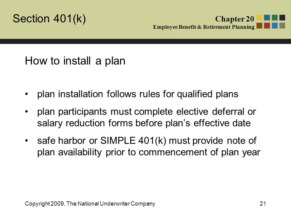 Section 401(k) Chapter 20 Employee Benefit & Retirement Planning Copyright 2009, The National Underwriter Company21 How to install a plan plan installation follows rules for qualified plans plan participants must complete elective deferral or salary reduction forms before plan’s effective date safe harbor or SIMPLE 401(k) must provide note of plan availability prior to commencement of plan year