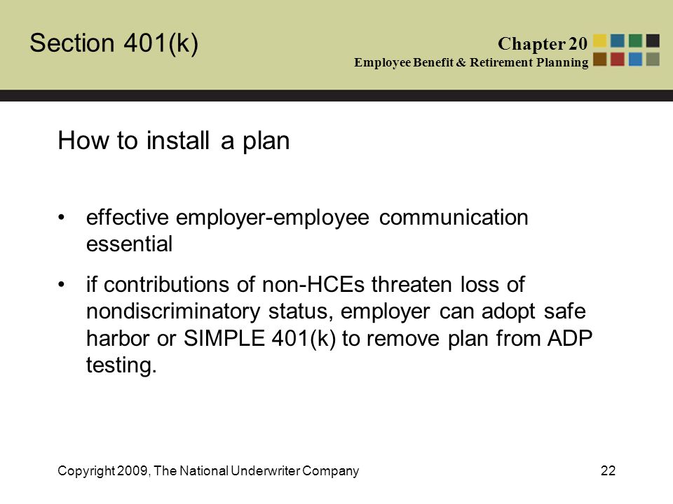 Section 401(k) Chapter 20 Employee Benefit & Retirement Planning Copyright 2009, The National Underwriter Company22 How to install a plan effective employer-employee communication essential if contributions of non-HCEs threaten loss of nondiscriminatory status, employer can adopt safe harbor or SIMPLE 401(k) to remove plan from ADP testing.