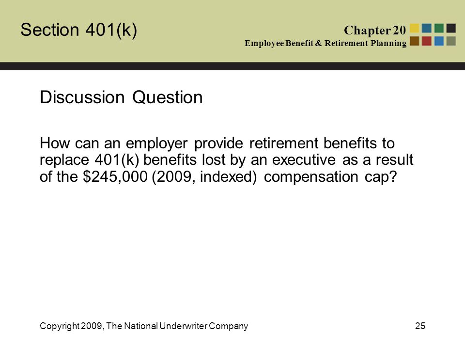Section 401(k) Chapter 20 Employee Benefit & Retirement Planning Copyright 2009, The National Underwriter Company25 Discussion Question How can an employer provide retirement benefits to replace 401(k) benefits lost by an executive as a result of the $245,000 (2009, indexed) compensation cap