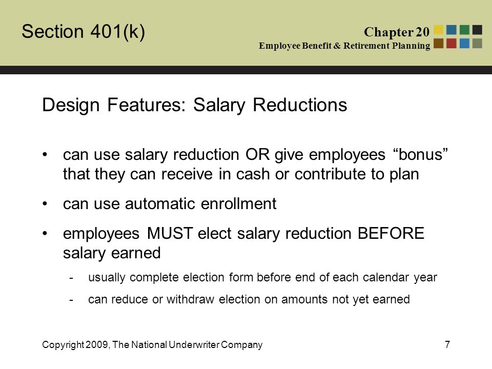 Section 401(k) Chapter 20 Employee Benefit & Retirement Planning Copyright 2009, The National Underwriter Company7 Design Features: Salary Reductions can use salary reduction OR give employees bonus that they can receive in cash or contribute to plan can use automatic enrollment employees MUST elect salary reduction BEFORE salary earned -usually complete election form before end of each calendar year -can reduce or withdraw election on amounts not yet earned