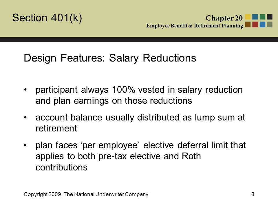 Section 401(k) Chapter 20 Employee Benefit & Retirement Planning Copyright 2009, The National Underwriter Company8 Design Features: Salary Reductions participant always 100% vested in salary reduction and plan earnings on those reductions account balance usually distributed as lump sum at retirement plan faces ‘per employee’ elective deferral limit that applies to both pre-tax elective and Roth contributions