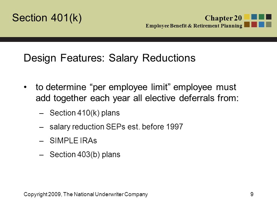 Section 401(k) Chapter 20 Employee Benefit & Retirement Planning Copyright 2009, The National Underwriter Company9 Design Features: Salary Reductions to determine per employee limit employee must add together each year all elective deferrals from: –Section 410(k) plans –salary reduction SEPs est.