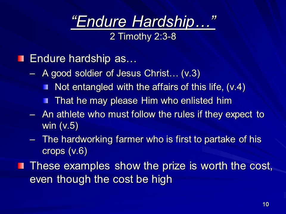 10 Endure Hardship… 2 Timothy 2:3-8 Endure hardship as… –A good soldier of Jesus Christ… (v.3) Not entangled with the affairs of this life, (v.4) That he may please Him who enlisted him –An athlete who must follow the rules if they expect to win (v.5) –The hardworking farmer who is first to partake of his crops (v.6) These examples show the prize is worth the cost, even though the cost be high