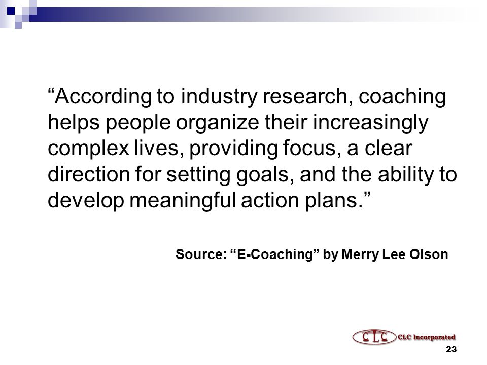 23 According to industry research, coaching helps people organize their increasingly complex lives, providing focus, a clear direction for setting goals, and the ability to develop meaningful action plans. Source: E-Coaching by Merry Lee Olson