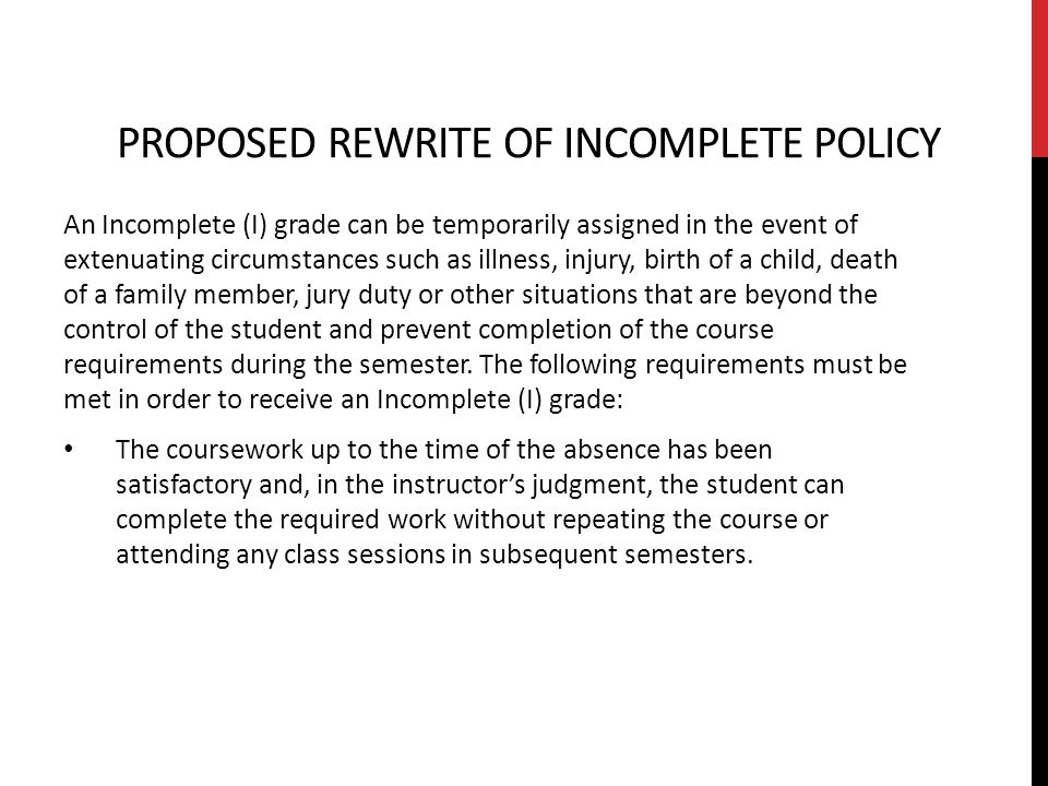 PROPOSED REWRITE OF INCOMPLETE POLICY An Incomplete (I) grade can be temporarily assigned in the event of extenuating circumstances such as illness, injury, birth of a child, death of a family member, jury duty or other situations that are beyond the control of the student and prevent completion of the course requirements during the semester.
