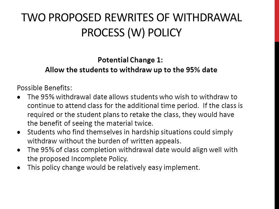 TWO PROPOSED REWRITES OF WITHDRAWAL PROCESS (W) POLICY Potential Change 1: Allow the students to withdraw up to the 95% date Possible Benefits:  The 95% withdrawal date allows students who wish to withdraw to continue to attend class for the additional time period.
