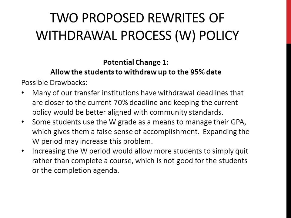 TWO PROPOSED REWRITES OF WITHDRAWAL PROCESS (W) POLICY Potential Change 1: Allow the students to withdraw up to the 95% date Possible Drawbacks: Many of our transfer institutions have withdrawal deadlines that are closer to the current 70% deadline and keeping the current policy would be better aligned with community standards.