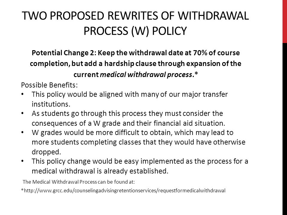 TWO PROPOSED REWRITES OF WITHDRAWAL PROCESS (W) POLICY Potential Change 2: Keep the withdrawal date at 70% of course completion, but add a hardship clause through expansion of the current medical withdrawal process.* Possible Benefits: This policy would be aligned with many of our major transfer institutions.