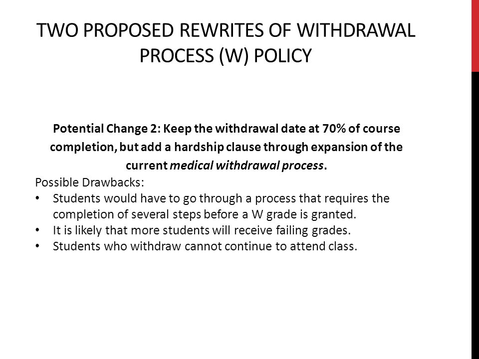 TWO PROPOSED REWRITES OF WITHDRAWAL PROCESS (W) POLICY Potential Change 2: Keep the withdrawal date at 70% of course completion, but add a hardship clause through expansion of the current medical withdrawal process.