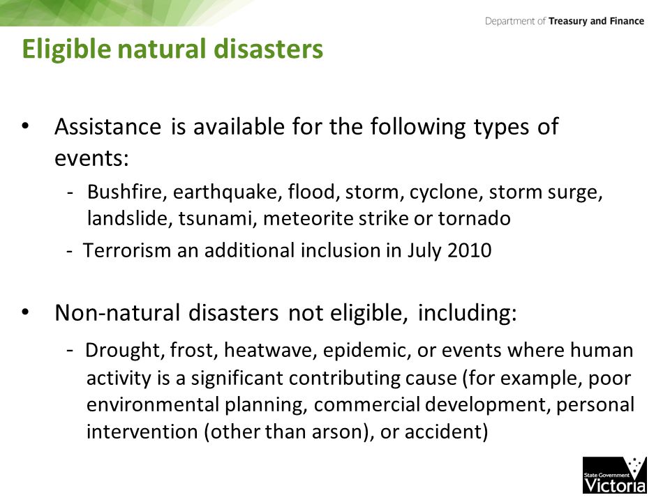 Eligible natural disasters Assistance is available for the following types of events: -Bushfire, earthquake, flood, storm, cyclone, storm surge, landslide, tsunami, meteorite strike or tornado - Terrorism an additional inclusion in July 2010 Non-natural disasters not eligible, including: - Drought, frost, heatwave, epidemic, or events where human activity is a significant contributing cause (for example, poor environmental planning, commercial development, personal intervention (other than arson), or accident)
