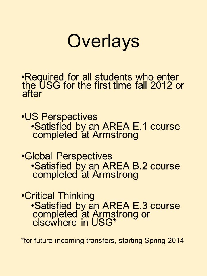 Overlays Required for all students who enter the USG for the first time fall 2012 or after US Perspectives Satisfied by an AREA E.1 course completed at Armstrong Global Perspectives Satisfied by an AREA B.2 course completed at Armstrong Critical Thinking Satisfied by an AREA E.3 course completed at Armstrong or elsewhere in USG* *for future incoming transfers, starting Spring 2014
