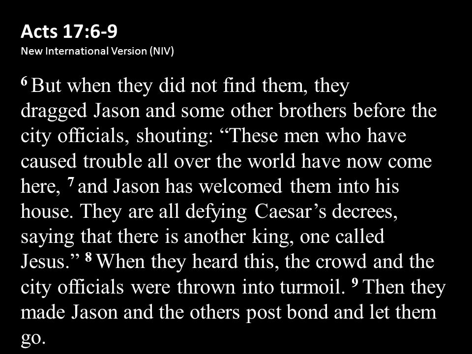 Acts 17:6-9 New International Version (NIV) 6 But when they did not find them, they dragged Jason and some other brothers before the city officials, shouting: These men who have caused trouble all over the world have now come here, 7 and Jason has welcomed them into his house.