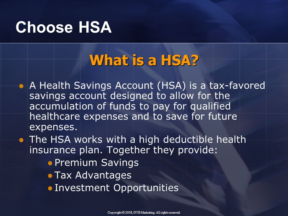 Choose HSA A Health Savings Account (HSA) is a tax-favored savings account designed to allow for the accumulation of funds to pay for qualified healthcare expenses and to save for future expenses.