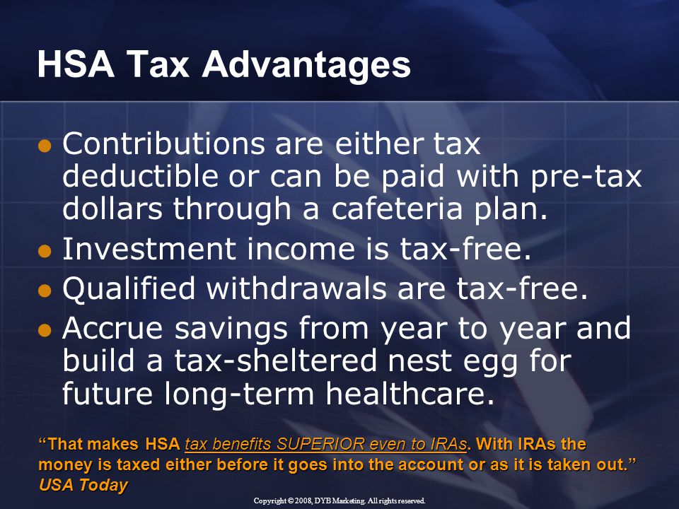 HSA Tax Advantages Contributions are either tax deductible or can be paid with pre-tax dollars through a cafeteria plan.