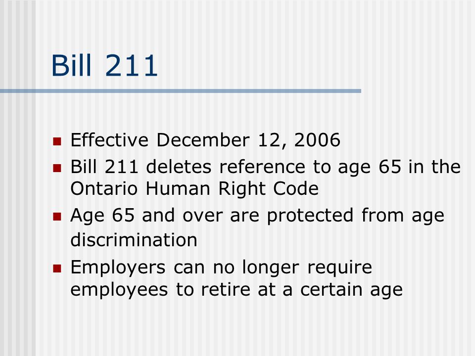 Bill 211 Effective December 12, 2006 Bill 211 deletes reference to age 65 in the Ontario Human Right Code Age 65 and over are protected from age discrimination Employers can no longer require employees to retire at a certain age