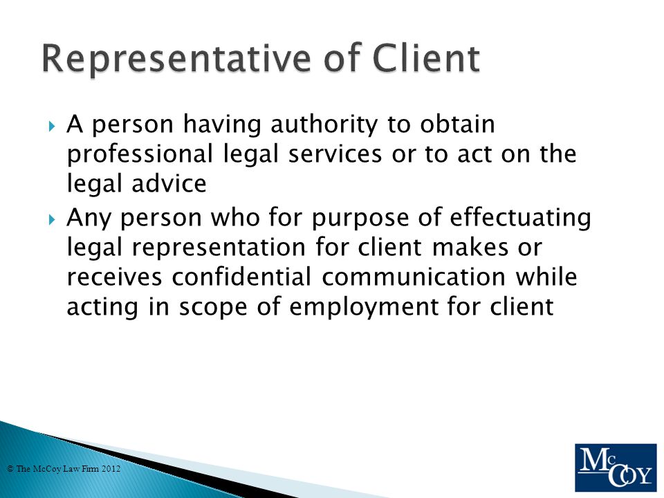  A person having authority to obtain professional legal services or to act on the legal advice  Any person who for purpose of effectuating legal representation for client makes or receives confidential communication while acting in scope of employment for client © The McCoy Law Firm 2012